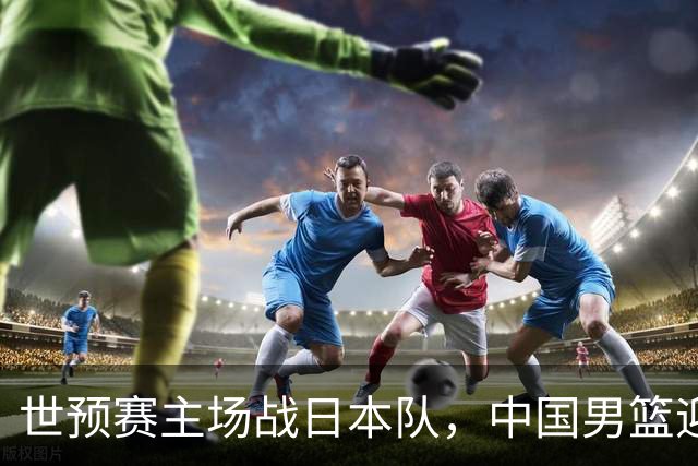 世预赛主场战日本队，中国男篮迎来一场意志力与抗压能力的考验